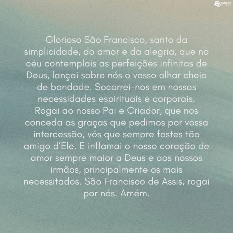 Cartão virtual de fundo azul com oração para São Francisco: Glorioso São Francisco, santo da simplicidade, do amor e da alegria, que no céu contemplais as perfeições infinitas de Deus, lançai sobre nós o vosso olhar cheio de bondade. Socorrei-nos em nossas necessidades espirituais e corporais. Rogai ao nosso Pai e Criador, que nos conceda as graças que pedimos por vossa intercessão, vós que sempre fostes tão amigo d’Ele. E inflamai o nosso coração de amor sempre maior a Deus e aos nossos irmãos, principalmente os mais necessitados. São Francisco de Assis, rogai por nós. Amém.