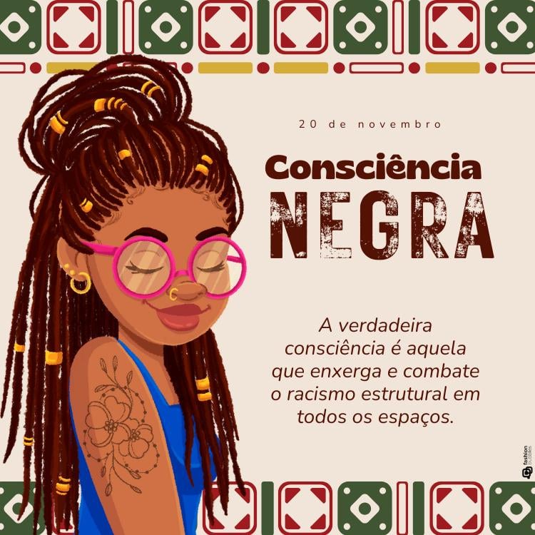 Cartão virtual com desenho de uma mulher negra com dreadlocks longos, enfeitados com detalhes dourados. Ela usa óculos de armação rosa, brincos de argola e um piercing no nariz. A mulher está com os olhos fechados e exibe uma expressão serena. No braço, há uma tatuagem de flores.Acima da imagem, está escrito "20 de novembro" e o título "Consciência Negra" em letras grandes e destacadas. Abaixo do título, há a frase: "A verdadeira consciência é aquela que enxerga e combate o racismo estrutural em todos os espaços."O fundo tem detalhes gráficos geométricos em tons de verde, vermelho e dourado, criando uma moldura ao redor do topo da imagem, evocando padrões culturais africanos.