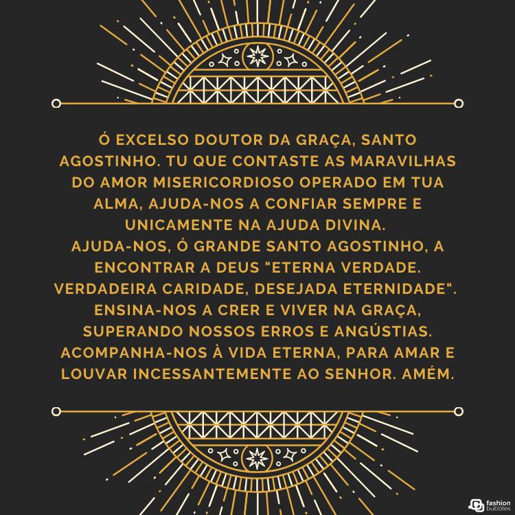 Cartão virtual de fundo preto com ornamentos dourados em cima e embaixo e oração "Ó excelso doutor da graça, Santo Agostinho. Tu que contaste as maravilhas do amor misericordioso operado em tua alma, ajuda-nos a confiar sempre e unicamente na ajuda divina. Ajuda-nos, ó grande Santo Agostinho, a encontrar a Deus "eterna verdade. Verdadeira caridade, desejada eternidade". Ensina-nos a crer e viver na graça, superando nossos erros e angústias. Acompanha-nos à vida eterna, para amar e louvar incessantemente ao Senhor. Amém." ao meio