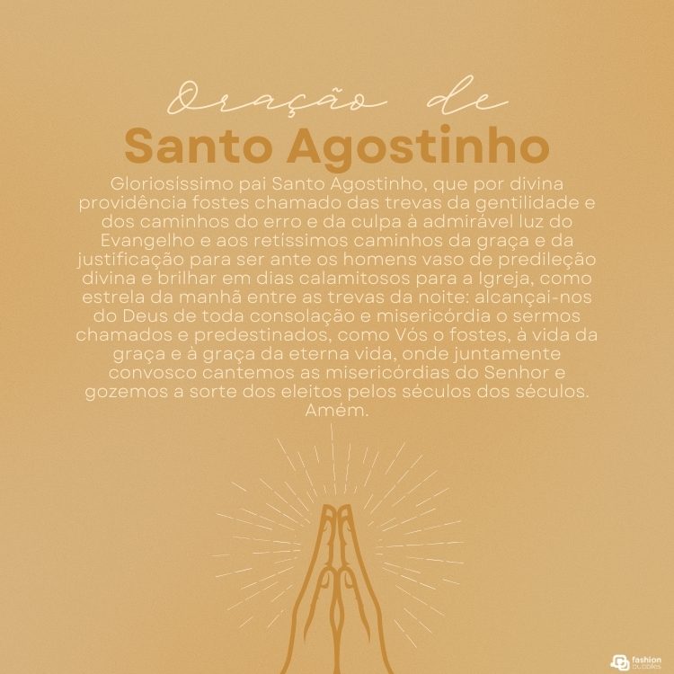 Cartão virtual de fundo bege com desenho de mãos juntas, em sinal de oração e oração "Gloriosíssimo pai Santo Agostinho, que por divina providência fostes chamado das trevas da gentilidade e dos caminhos do erro e da culpa à admirável luz do Evangelho e aos retíssimos caminhos da graça e da justificação para ser ante os homens vaso de predileção divina e brilhar em dias calamitosos para a Igreja, como estrela da manhã entre as trevas da noite: alcançai-nos do Deus de toda consolação e misericórdia o sermos chamados e predestinados, como Vós o fostes, à vida da graça e à graça da eterna vida, onde juntamente convosco cantemos as misericórdias do Senhor e gozemos a sorte dos eleitos pelos séculos dos séculos. Amém."