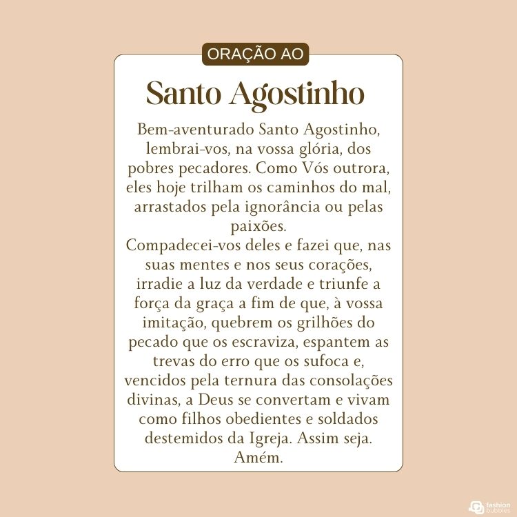 Cartão virtual de fundo bege com retângulo em pé ao centro, com a oração dentro Gloriosíssimo pai Santo Agostinho, que por divina providência fostes chamado das trevas da gentilidade e dos caminhos do erro e da culpa à admirável luz do Evangelho e aos retíssimos caminhos da graça e da justificação para ser ante os homens vaso de predileção divina e brilhar em dias calamitosos para a Igreja, como estrela da manhã entre as trevas da noite: alcançai-nos do Deus de toda consolação e misericórdia o sermos chamados e predestinados, como Vós o fostes, à vida da graça e à graça da eterna vida, onde juntamente convosco cantemos as misericórdias do Senhor e gozemos a sorte dos eleitos pelos séculos dos séculos. Amém."