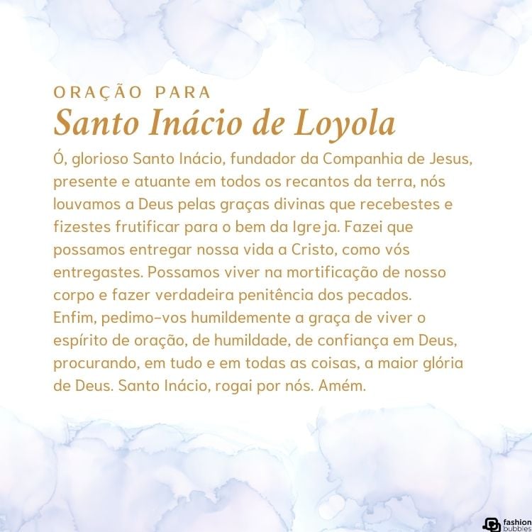 Cartão virtual de fundo branco com nuvens e oração para Santo Inácio de Loyola: "Ó, glorioso Santo Inácio, fundador da Companhia de Jesus, presente e atuante em todos os recantos da terra, nós louvamos a Deus pelas graças divinas que recebestes e fizestes frutificar para o bem da Igreja. Fazei que possamos entregar nossa vida a Cristo, como vós entregastes. Possamos viver na mortificação de nosso corpo e fazer verdadeira penitência dos pecados.Enfim, pedimo-vos humildemente a graça de viver o espírito de oração, de humildade, de confiança em Deus, procurando, em tudo e em todas as coisas, a maior glória de Deus. Santo Inácio, rogai por nós. Amém."