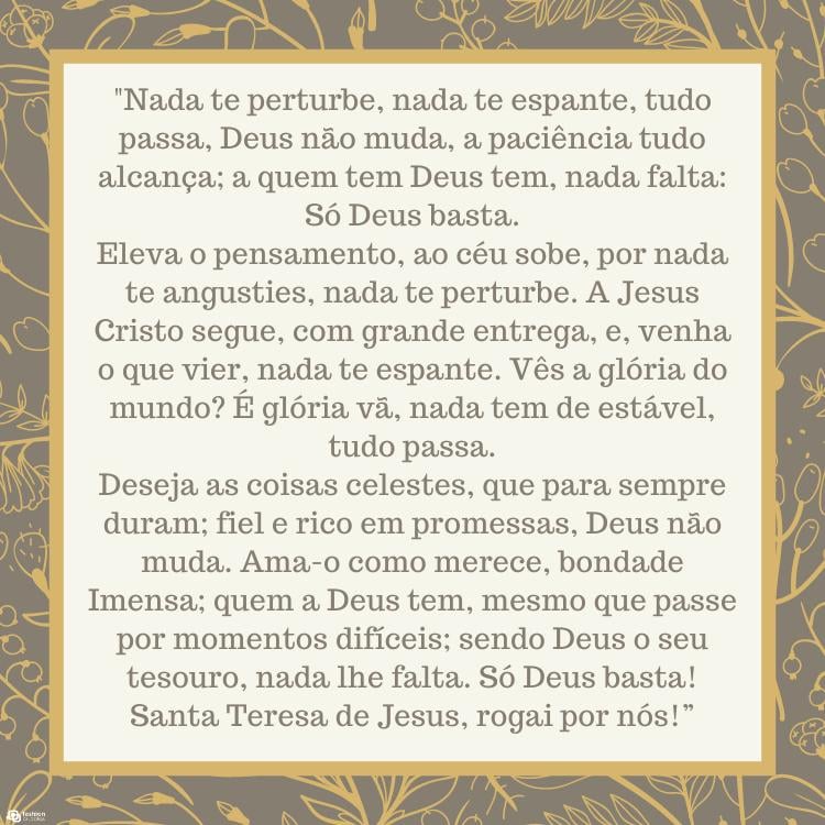 Cartão virtual de fundo cinza com flores douradas e quadrado bege com oração: "Nada te perturbe, nada te espante, tudo passa, Deus não muda, a paciência tudo alcança; a quem tem Deus tem, nada falta: Só Deus basta.Eleva o pensamento, ao céu sobe, por nada te angusties, nada te perturbe. A Jesus Cristo segue, com grande entrega, e, venha o que vier, nada te espante. Vês a glória do mundo? É glória vã, nada tem de estável, tudo passa.Deseja as coisas celestes, que para sempre duram; fiel e rico em promessas, Deus não muda. Ama-o como merece, bondade Imensa; quem a Deus tem, mesmo que passe por momentos difíceis; sendo Deus o seu tesouro, nada lhe falta. Só Deus basta! Santa Teresa de Jesus, rogai por nós!”