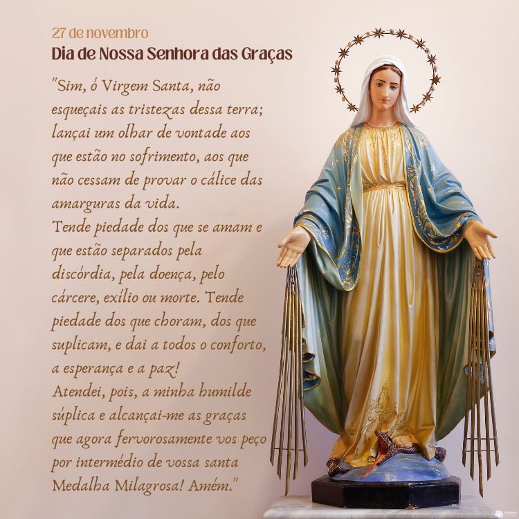 Cartão virtual de fundo bege com estátua da santa e oração "Sim, ó Virgem Santa, não esqueçais as tristezas dessa terra; lançai um olhar de vontade aos que estão no sofrimento, aos que não cessam de provar o cálice das amarguras da vida. Tende piedade dos que se amam e que estão separados pela discórdia, pela doença, pelo cárcere, exílio ou morte. Tende piedade dos que choram, dos que suplicam, e dai a todos o conforto, a esperança e a paz! Atendei, pois, a minha humilde súplica e alcançai-me as graças que agora fervorosamente vos peço por intermédio de vossa santa Medalha Milagrosa! Amém."