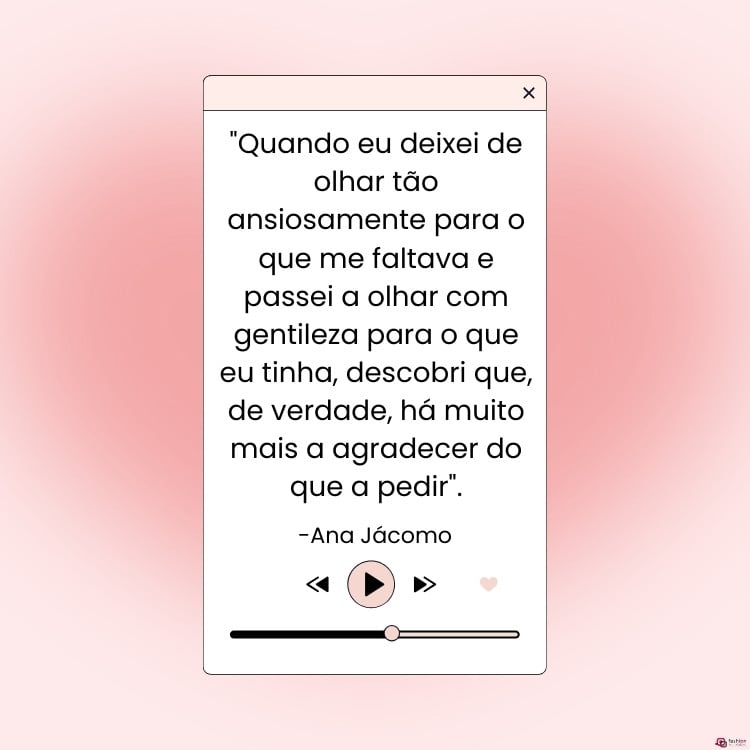 Cartão virtual de fundo rosa com desenho de aba de página de música, com play, linha de duração e frase "Quando eu deixei de olhar tão ansiosamente para o que me faltava e passei a olhar com gentileza para o que eu tinha, descobri que, de verdade, há muito mais a agradecer do que a pedir". (Ana Jácomo)