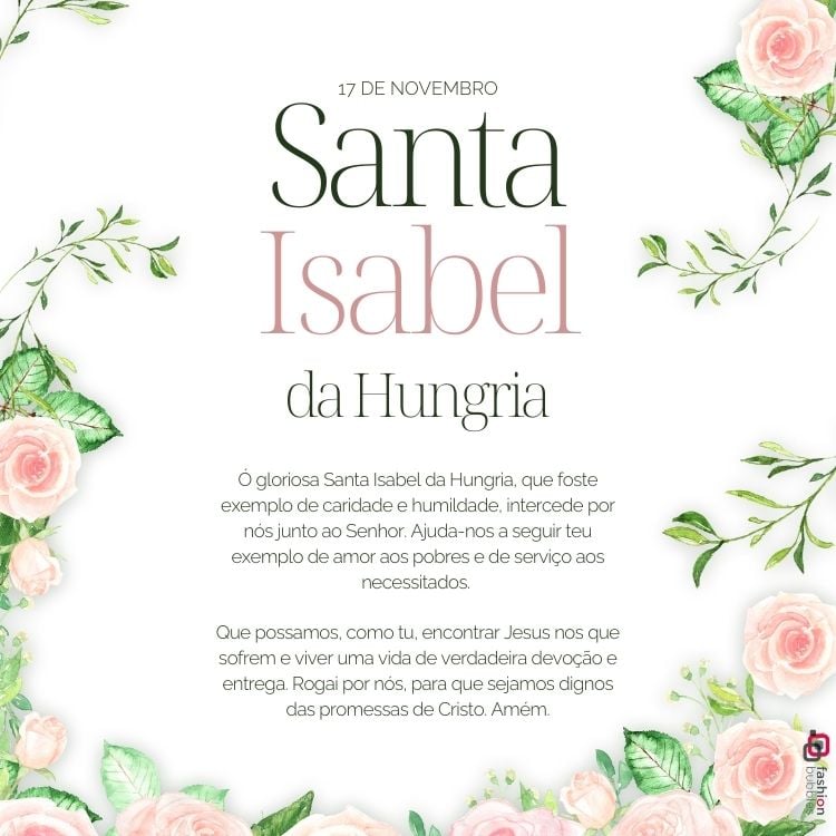 A imagem celebra Santa Isabel da Hungria, destacando sua festa em 17 de novembro. O texto elogia sua caridade e humildade, pedindo sua intercessão junto ao Senhor. Rodeada por flores rosas e verdes, a composição inspira devoção e serviço aos necessitados, enfatizando a busca por uma vida de verdadeira entrega e amor.